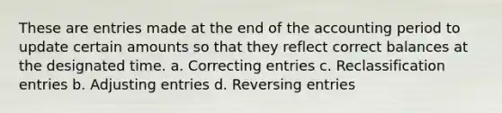 These are entries made at the end of the accounting period to update certain amounts so that they reflect correct balances at the designated time. a. Correcting entries c. Reclassification entries b. Adjusting entries d. Reversing entries ​