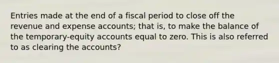 Entries made at the end of a fiscal period to close off the revenue and expense accounts; that is, to make the balance of the temporary-equity accounts equal to zero. This is also referred to as clearing the accounts?