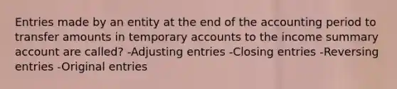 Entries made by an entity at the end of the accounting period to transfer amounts in temporary accounts to the income summary account are called? -Adjusting entries -Closing entries -Reversing entries -Original entries