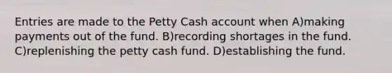 Entries are made to the Petty Cash account when A)making payments out of the fund. B)recording shortages in the fund. C)replenishing the petty cash fund. D)establishing the fund.