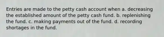 Entries are made to the petty cash account when a. decreasing the established amount of the petty cash fund. b. replenishing the fund. c. making payments out of the fund. d. recording shortages in the fund.