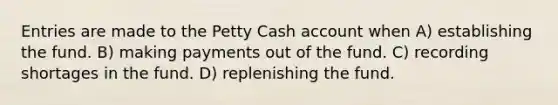 Entries are made to the Petty Cash account when A) establishing the fund. B) making payments out of the fund. C) recording shortages in the fund. D) replenishing the fund.