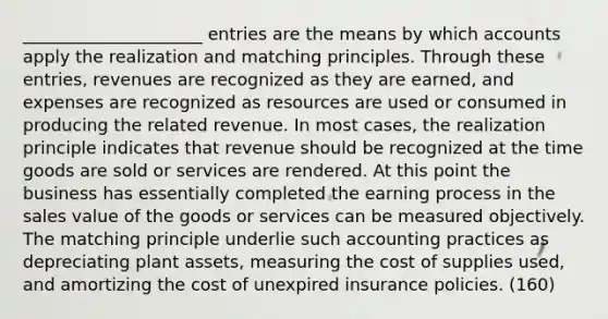 _____________________ entries are the means by which accounts apply the realization and matching principles. Through these entries, revenues are recognized as they are earned, and expenses are recognized as resources are used or consumed in producing the related revenue. In most cases, the realization principle indicates that revenue should be recognized at the time goods are sold or services are rendered. At this point the business has essentially completed the earning process in the sales value of the goods or services can be measured objectively. The matching principle underlie such accounting practices as depreciating plant assets, measuring the cost of supplies used, and amortizing the cost of unexpired insurance policies. (160)