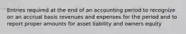 Entries required at the end of an accounting period to recognize on an accrual basis revenues and expenses for the period and to report proper amounts for asset liability and owners equity