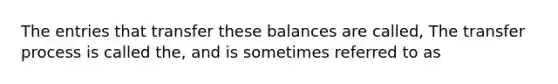 The entries that transfer these balances are called, The transfer process is called the, and is sometimes referred to as