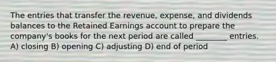 The entries that transfer the revenue, expense, and dividends balances to the Retained Earnings account to prepare the company's books for the next period are called ________ entries. A) closing B) opening C) adjusting D) end of period