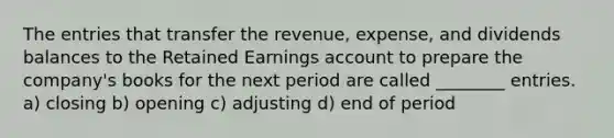 The entries that transfer the revenue, expense, and dividends balances to the Retained Earnings account to prepare the company's books for the next period are called ________ entries. a) closing b) opening c) adjusting d) end of period