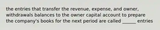 the entries that transfer the revenue, expense, and owner, withdrawals balances to the owner capital account to prepare the company's books for the next period are called ______ entries