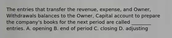 The entries that transfer the revenue, expense, and Owner, Withdrawals balances to the Owner, Capital account to prepare the company's books for the next period are called ________ entries. A. opening B. end of period C. closing D. adjusting