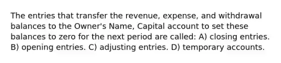 The entries that transfer the revenue, expense, and withdrawal balances to the Owner's Name, Capital account to set these balances to zero for the next period are called: A) closing entries. B) opening entries. C) adjusting entries. D) temporary accounts.