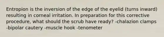 Entropion is the inversion of the edge of the eyelid (turns inward) resulting in corneal irritation. In preparation for this corrective procedure, what should the scrub have ready? -chalazion clamps -bipolar cautery -muscle hook -tenometer