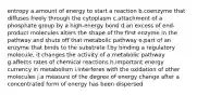 entropy a.amount of energy to start a reaction b.coenzyme that diffuses freely through the cytoplasm c.attachment of a phosphate group by a high-energy bond d.an excess of end-product molecules alters the shape of the first enzyme in the pathway and shuts off that metabolic pathway e.part of an enzyme that binds to the substrate f.by binding a regulatory molecule, it changes the activity of a metabolic pathway g.affects rates of chemical reactions h.important energy currency in metabolism i.interferes with the oxidation of other molecules j.a measure of the degree of energy change after a concentrated form of energy has been dispersed