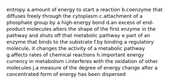 entropy a.amount of energy to start a reaction b.coenzyme that diffuses freely through the cytoplasm c.attachment of a phosphate group by a high-energy bond d.an excess of end-product molecules alters the shape of the first enzyme in the pathway and shuts off that metabolic pathway e.part of an enzyme that binds to the substrate f.by binding a regulatory molecule, it changes the activity of a metabolic pathway g.affects rates of <a href='https://www.questionai.com/knowledge/kc6NTom4Ep-chemical-reactions' class='anchor-knowledge'>chemical reactions</a> h.important energy currency in metabolism i.interferes with the oxidation of other molecules j.a measure of the degree of energy change after a concentrated form of energy has been dispersed