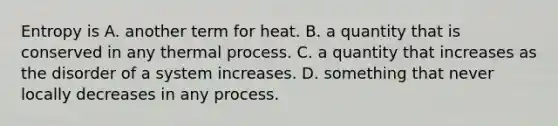 Entropy is A. another term for heat. B. a quantity that is conserved in any thermal process. C. a quantity that increases as the disorder of a system increases. D. something that never locally decreases in any process.