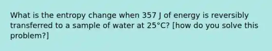 What is the entropy change when 357 J of energy is reversibly transferred to a sample of water at 25°C? [how do you solve this problem?]