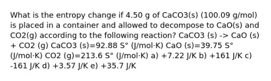 What is the entropy change if 4.50 g of CaCO3(s) (100.09 g/mol) is placed in a container and allowed to decompose to CaO(s) and CO2(g) according to the following reaction? CaCO3 (s) -> CaO (s) + CO2 (g) CaCO3 (s)=92.88 S° (J/mol·K) CaO (s)=39.75 S° (J/mol·K) CO2 (g)=213.6 S° (J/mol·K) a) +7.22 J/K b) +161 J/K c) -161 J/K d) +3.57 J/K e) +35.7 J/K