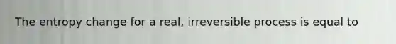 The entropy change for a real, irreversible process is equal to