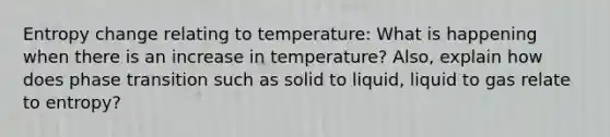 Entropy change relating to temperature: What is happening when there is an increase in temperature? Also, explain how does phase transition such as solid to liquid, liquid to gas relate to entropy?