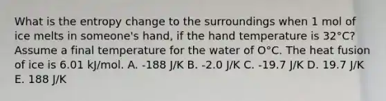 What is the entropy change to the surroundings when 1 mol of ice melts in someone's hand, if the hand temperature is 32°C? Assume a final temperature for the water of O°C. The heat fusion of ice is 6.01 kJ/mol. A. -188 J/K B. -2.0 J/K C. -19.7 J/K D. 19.7 J/K E. 188 J/K