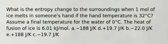 What is the entropy change to the surroundings when 1 mol of ice melts in someone's hand if the hand temperature is 32°C? Assume a final temperature for the water of 0°C. The heat of fusion of ice is 6.01 kJ/mol. a.−188 J/K d.+19.7 J/K b.−22.0 J/K e.+188 J/K c.−19.7 J/K