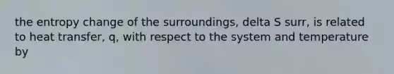 the entropy change of the surroundings, delta S surr, is related to heat transfer, q, with respect to the system and temperature by