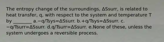 The entropy change of the surroundings, ΔSsurr, is related to heat transfer, q, with respect to the system and temperature T by ________ a.−q/Tsys=ΔSsurr. b.+q/Tsys=ΔSsurr. c.−q/Tsurr=ΔSsurr. d.q/Tsurr=ΔSsurr. e.None of these, unless the system undergoes a reversible process.