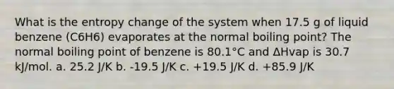 What is the entropy change of the system when 17.5 g of liquid benzene (C6H6) evaporates at the normal boiling point? The normal boiling point of benzene is 80.1°C and ΔHvap is 30.7 kJ/mol. a. 25.2 J/K b. -19.5 J/K c. +19.5 J/K d. +85.9 J/K