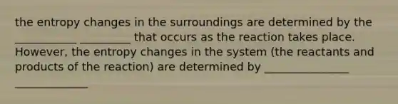 the entropy changes in the surroundings are determined by the ___________ _________ that occurs as the reaction takes place. However, the entropy changes in the system (the reactants and products of the reaction) are determined by _______________ _____________