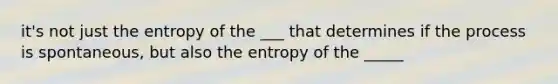 it's not just the entropy of the ___ that determines if the process is spontaneous, but also the entropy of the _____