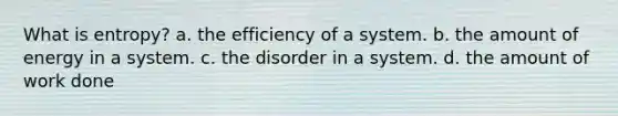 What is entropy? a. the efficiency of a system. b. the amount of energy in a system. c. the disorder in a system. d. the amount of work done