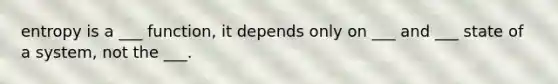 entropy is a ___ function, it depends only on ___ and ___ state of a system, not the ___.