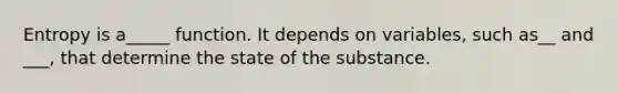 Entropy is a_____ function. It depends on variables, such as__ and ___, that determine the state of the substance.