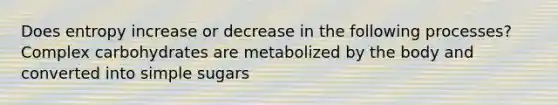 Does entropy increase or decrease in the following processes? Complex carbohydrates are metabolized by the body and converted into simple sugars