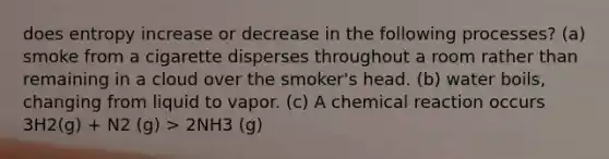 does entropy increase or decrease in the following processes? (a) smoke from a cigarette disperses throughout a room rather than remaining in a cloud over the smoker's head. (b) water boils, changing from liquid to vapor. (c) A chemical reaction occurs 3H2(g) + N2 (g) > 2NH3 (g)