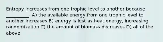 Entropy increases from one trophic level to another because __________. A) the available energy from one trophic level to another increases B) energy is lost as heat energy, increasing randomization C) the amount of biomass decreases D) all of the above