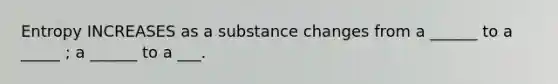 Entropy INCREASES as a substance changes from a ______ to a _____ ; a ______ to a ___.