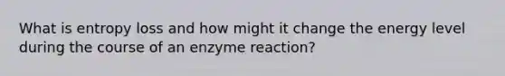 What is entropy loss and how might it change the energy level during the course of an enzyme reaction?