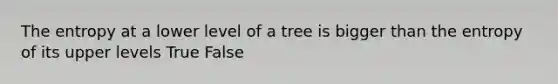 The entropy at a lower level of a tree is bigger than the entropy of its upper levels True False