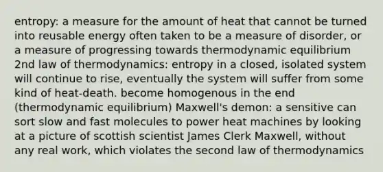 entropy: a measure for the amount of heat that cannot be turned into reusable energy often taken to be a measure of disorder, or a measure of progressing towards thermodynamic equilibrium 2nd law of thermodynamics: entropy in a closed, isolated system will continue to rise, eventually the system will suffer from some kind of heat-death. become homogenous in the end (thermodynamic equilibrium) Maxwell's demon: a sensitive can sort slow and fast molecules to power heat machines by looking at a picture of scottish scientist James Clerk Maxwell, without any real work, which violates the second law of thermodynamics