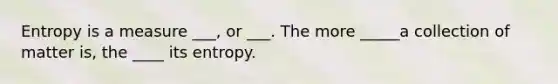 Entropy is a measure ___, or ___. The more _____a collection of matter is, the ____ its entropy.