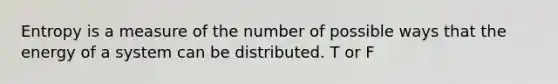 Entropy is a measure of the number of possible ways that the energy of a system can be distributed. T or F