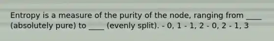 Entropy is a measure of the purity of the node, ranging from ____ (absolutely pure) to ____ (evenly split). - 0, 1 - 1, 2 - 0, 2 - 1, 3