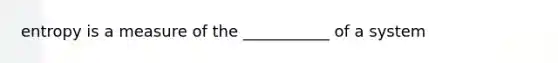 entropy is a measure of the ___________ of a system