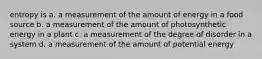 entropy is a. a measurement of the amount of energy in a food source b. a measurement of the amount of photosynthetic energy in a plant c. a measurement of the degree of disorder in a system d. a measurement of the amount of potential energy