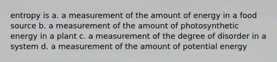 entropy is a. a measurement of the amount of energy in a food source b. a measurement of the amount of photosynthetic energy in a plant c. a measurement of the degree of disorder in a system d. a measurement of the amount of potential energy