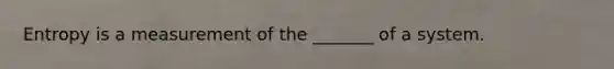 Entropy is a measurement of the _______ of a system.