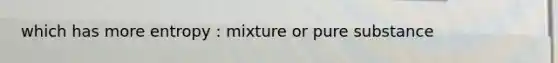 which has more entropy : mixture or pure substance