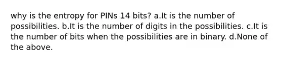 why is the entropy for PINs 14 bits? a.It is the number of possibilities. b.It is the number of digits in the possibilities. c.It is the number of bits when the possibilities are in binary. d.None of the above.