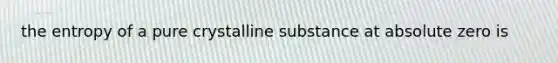the entropy of a pure crystalline substance at absolute zero is