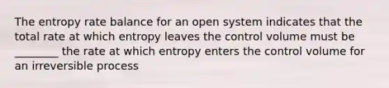 The entropy rate balance for an open system indicates that the total rate at which entropy leaves the control volume must be ________ the rate at which entropy enters the control volume for an irreversible process